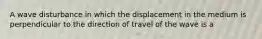 A wave disturbance in which the displacement in the medium is perpendicular to the direction of travel of the wave is a