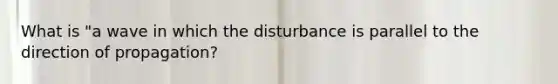 What is "a wave in which the disturbance is parallel to the direction of propagation?