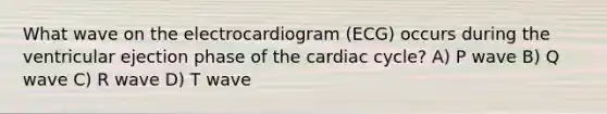 What wave on the electrocardiogram (ECG) occurs during the ventricular ejection phase of the cardiac cycle? A) P wave B) Q wave C) R wave D) T wave