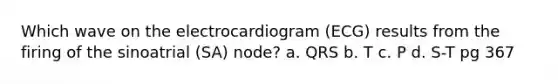 Which wave on the electrocardiogram (ECG) results from the firing of the sinoatrial (SA) node? a. QRS b. T c. P d. S-T pg 367