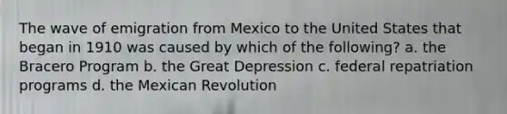 The wave of emigration from Mexico to the United States that began in 1910 was caused by which of the following? a. the Bracero Program b. the Great Depression c. federal repatriation programs d. the Mexican Revolution