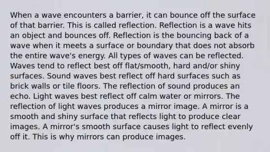 When a wave encounters a barrier, it can bounce off the surface of that barrier. This is called reflection. Reflection is a wave hits an object and bounces off. Reflection is the bouncing back of a wave when it meets a surface or boundary that does not absorb the entire wave's energy. All types of waves can be reflected. Waves tend to reflect best off flat/smooth, hard and/or shiny surfaces. Sound waves best reflect off hard surfaces such as brick walls or tile floors. The reflection of sound produces an echo. Light waves best reflect off calm water or mirrors. The reflection of light waves produces a mirror image. A mirror is a smooth and shiny surface that reflects light to produce clear images. A mirror's smooth surface causes light to reflect evenly off it. This is why mirrors can produce images.