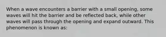 When a wave encounters a barrier with a small opening, some waves will hit the barrier and be reflected back, while other waves will pass through the opening and expand outward. This phenomenon is known as: