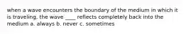 when a wave encounters the boundary of the medium in which it is traveling, the wave ____ reflects completely back into the medium a. always b. never c. sometimes