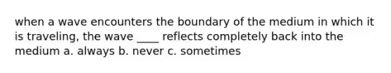 when a wave encounters the boundary of the medium in which it is traveling, the wave ____ reflects completely back into the medium a. always b. never c. sometimes