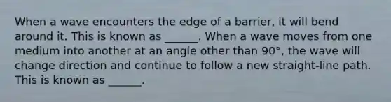 When a wave encounters the edge of a barrier, it will bend around it. This is known as ______. When a wave moves from one medium into another at an angle other than 90°, the wave will change direction and continue to follow a new straight-line path. This is known as ______.