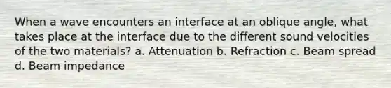 When a wave encounters an interface at an oblique angle, what takes place at the interface due to the different sound velocities of the two materials? a. Attenuation b. Refraction c. Beam spread d. Beam impedance