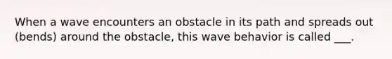 When a wave encounters an obstacle in its path and spreads out (bends) around the obstacle, this wave behavior is called ___.