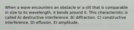 When a wave encounters an obstacle or a slit that is comparable in size to its wavelength, it bends around it. This characteristic is called A) destructive interference. B) diffraction. C) constructive interference. D) effusion. E) amplitude.