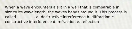 When a wave encounters a slit in a wall that is comparable in size to its wavelength, the waves bends around it. This process is called _________. a. destructive interference b. diffraction c. constructive interference d. refraction e. reflection