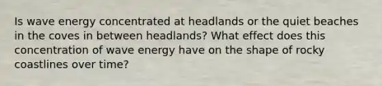 Is wave energy concentrated at headlands or the quiet beaches in the coves in between headlands? What effect does this concentration of wave energy have on the shape of rocky coastlines over time?