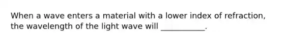 When a wave enters a material with a lower index of refraction, the wavelength of the light wave will ___________.