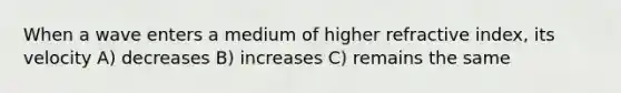 When a wave enters a medium of higher refractive index, its velocity A) decreases B) increases C) remains the same