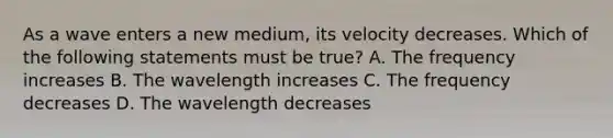 As a wave enters a new medium, its velocity decreases. Which of the following statements must be true? A. The frequency increases B. The wavelength increases C. The frequency decreases D. The wavelength decreases