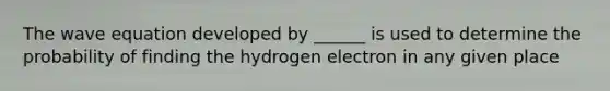 The wave equation developed by ______ is used to determine the probability of finding the hydrogen electron in any given place