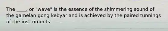 The ____, or "wave" is the essence of the shimmering sound of the gamelan gong kebyar and is achieved by the paired tunnings of the instruments