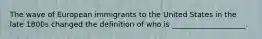 The wave of European immigrants to the United States in the late 1800s changed the definition of who is ____________________.