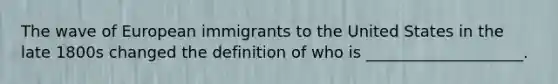 The wave of European immigrants to the United States in the late 1800s changed the definition of who is ____________________.