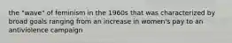 the "wave" of feminism in the 1960s that was characterized by broad goals ranging from an increase in women's pay to an antiviolence campaign