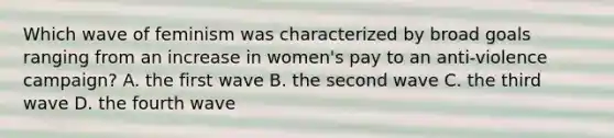 Which wave of feminism was characterized by broad goals ranging from an increase in women's pay to an anti-violence campaign? A. the first wave B. the second wave C. the third wave D. the fourth wave