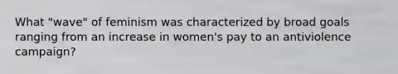 What "wave" of feminism was characterized by broad goals ranging from an increase in women's pay to an antiviolence campaign?