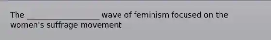 The ___________________ wave of feminism focused on the women's suffrage movement