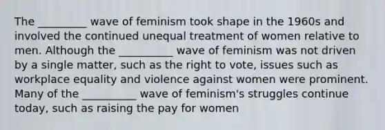 The _________ wave of feminism took shape in the 1960s and involved the continued unequal treatment of women relative to men. Although the __________ wave of feminism was not driven by a single matter, such as the right to vote, issues such as workplace equality and violence against women were prominent. Many of the __________ wave of feminism's struggles continue today, such as raising the pay for women