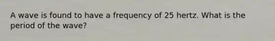 A wave is found to have a frequency of 25 hertz. What is the period of the wave?