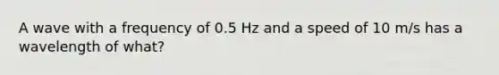 A wave with a frequency of 0.5 Hz and a speed of 10 m/s has a wavelength of what?