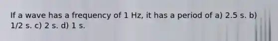 If a wave has a frequency of 1 Hz, it has a period of a) 2.5 s. b) 1/2 s. c) 2 s. d) 1 s.