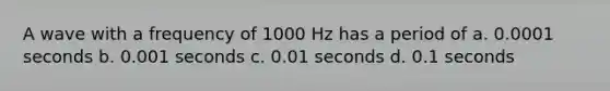 A wave with a frequency of 1000 Hz has a period of a. 0.0001 seconds b. 0.001 seconds c. 0.01 seconds d. 0.1 seconds