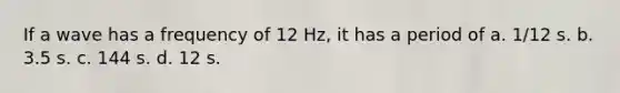 If a wave has a frequency of 12 Hz, it has a period of a. 1/12 s. b. 3.5 s. c. 144 s. d. 12 s.