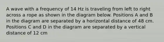 A wave with a frequency of 14 Hz is traveling from left to right across a rope as shown in the diagram below. Positions A and B in the diagram are separated by a horizontal distance of 48 cm. Positions C and D in the diagram are separated by a vertical distance of 12 cm