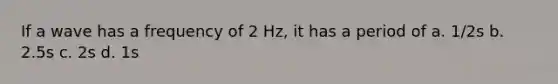 If a wave has a frequency of 2 Hz, it has a period of a. 1/2s b. 2.5s c. 2s d. 1s