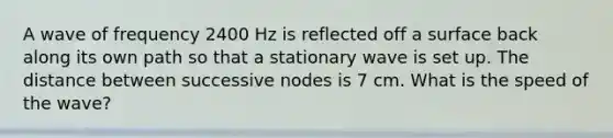 A wave of frequency 2400 Hz is reflected off a surface back along its own path so that a stationary wave is set up. The distance between successive nodes is 7 cm. What is the speed of the wave?