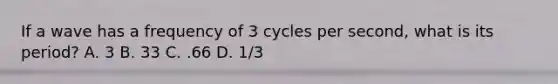 If a wave has a frequency of 3 cycles per second, what is its period? A. 3 B. 33 C. .66 D. 1/3