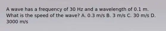 A wave has a frequency of 30 Hz and a wavelength of 0.1 m. What is the speed of the wave? A. 0.3 m/s B. 3 m/s C. 30 m/s D. 3000 m/s