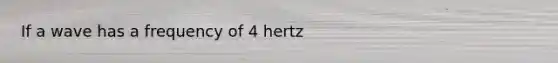 If a wave has a frequency of 4 hertz