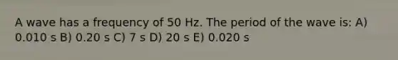 A wave has a frequency of 50 Hz. The period of the wave is: A) 0.010 s B) 0.20 s C) 7 s D) 20 s E) 0.020 s