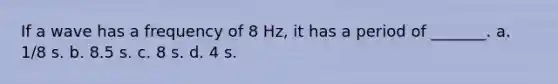 If a wave has a frequency of 8 Hz, it has a period of _______. a. 1/8 s. b. 8.5 s. c. 8 s. d. 4 s.