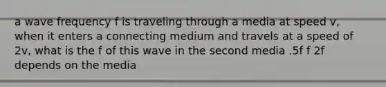 a wave frequency f is traveling through a media at speed v, when it enters a connecting medium and travels at a speed of 2v, what is the f of this wave in the second media .5f f 2f depends on the media