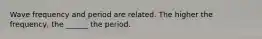 Wave frequency and period are related. The higher the frequency, the ______ the period.