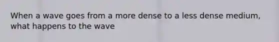 When a wave goes from a more dense to a less dense medium, what happens to the wave