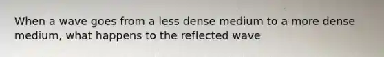 When a wave goes from a less dense medium to a more dense medium, what happens to the reflected wave