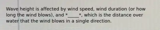 Wave height is affected by wind speed, wind duration (or how long the wind blows), and *_____*, which is the distance over water that the wind blows in a single direction.