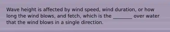 Wave height is affected by wind speed, wind duration, or how long the wind blows, and fetch, which is the ________ over water that the wind blows in a single direction.