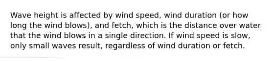 Wave height is affected by wind speed, wind duration (or how long the wind blows), and fetch, which is the distance over water that the wind blows in a single direction. If wind speed is slow, only small waves result, regardless of wind duration or fetch.