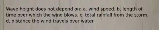 Wave height does not depend on: a. wind speed. b. length of time over which the wind blows. c. total rainfall from the storm. d. distance the wind travels over water.