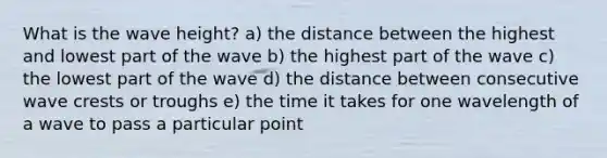 What is the wave height? a) the distance between the highest and lowest part of the wave b) the highest part of the wave c) the lowest part of the wave d) the distance between consecutive wave crests or troughs e) the time it takes for one wavelength of a wave to pass a particular point