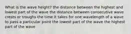 What is the wave height? the distance between the highest and lowest part of the wave the distance between consecutive wave crests or troughs the time it takes for one wavelength of a wave to pass a particular point the lowest part of the wave the highest part of the wave